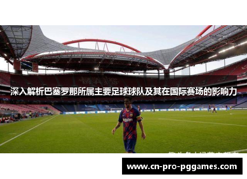 深入解析巴塞罗那所属主要足球球队及其在国际赛场的影响力