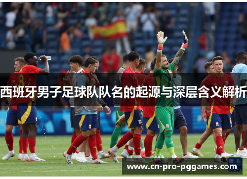 西班牙男子足球队队名的起源与深层含义解析 西班牙男子足球队队名的起源与深层含义解析