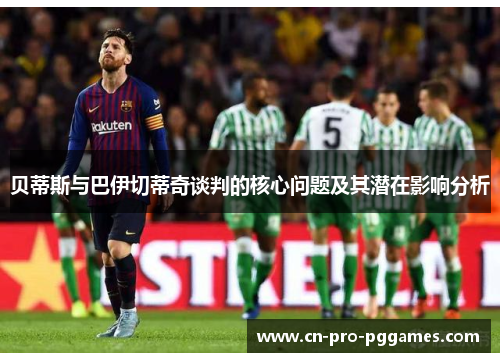 贝蒂斯与巴伊切蒂奇谈判的核心问题及其潜在影响分析 贝蒂斯与巴伊切蒂奇谈判的核心问题及其潜在影响分析