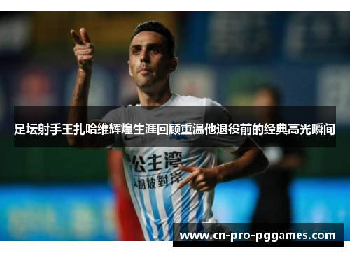 足坛射手王扎哈维辉煌生涯回顾重温他退役前的经典高光瞬间 足坛射手王扎哈维辉煌生涯回顾重温他退役前的经典高光瞬间