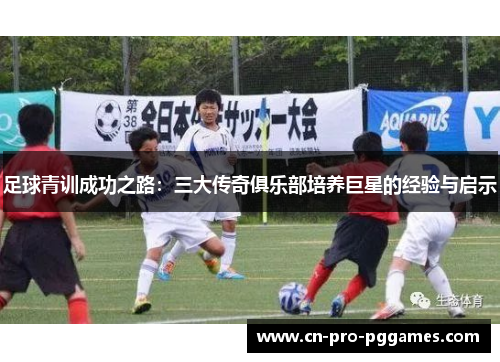 足球青训成功之路:三大传奇俱乐部培养巨星的经验与启示 足球青训成功之路:三大传奇俱乐部培养巨星的经验与启示