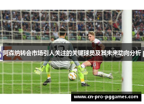 阿森纳转会市场引人关注的关键球员及其未来动向分析