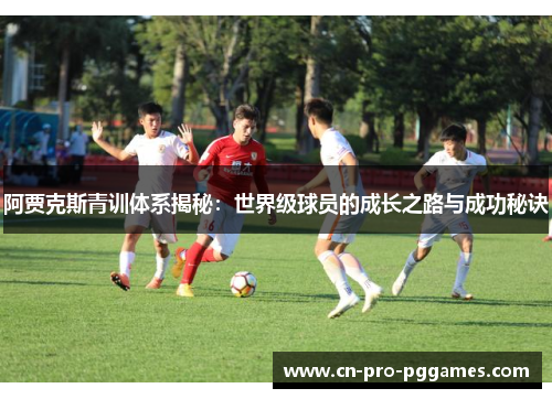 阿贾克斯青训体系揭秘:世界级球员的成长之路与成功秘诀 阿贾克斯青训体系揭秘:世界级球员的成长之路与成功秘诀