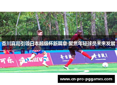 香川真司引领日本超级杯新篇章 聚焦年轻球员未来发展