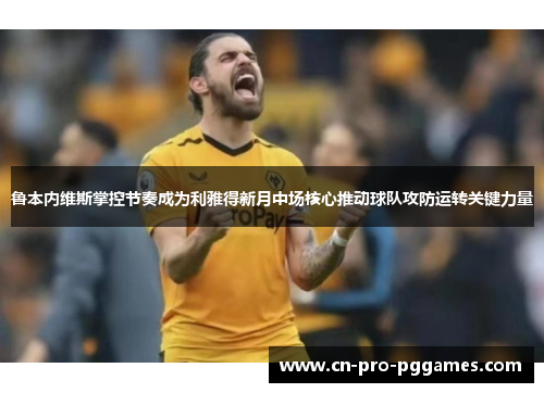 鲁本内维斯掌控节奏成为利雅得新月中场核心推动球队攻防运转关键力量