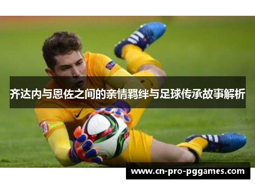 齐达内与恩佐之间的亲情羁绊与足球传承故事解析